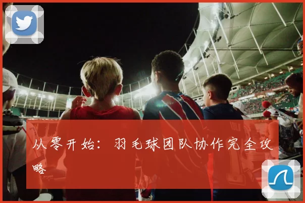 从零开始：羽毛球团队协作完全攻略